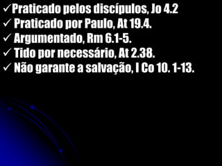Praticado pelos discípulos, Jo 4.2
 Praticado por Paulo, At 19.4.
 Argumentado, Rm 6.1-5.
 Tido por necessário, At 2.38.
 Não garante a salvação, I Co 10. 1-13.
 