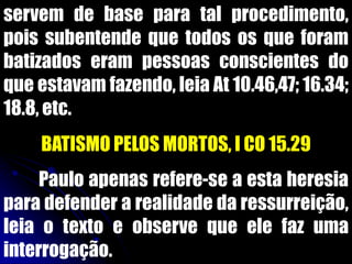 servem de base para tal procedimento,
pois subentende que todos os que foram
batizados eram pessoas conscientes do
que estavam fazendo, leia At 10.46,47; 16.34;
18.8, etc.
BATISMO PELOS MORTOS, I CO 15.29
Paulo apenas refere-se a esta heresia
para defender a realidade da ressurreição,
leia o texto e observe que ele faz uma
interrogação.
 