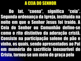 A CEIA DO SENHOR
Do lat. “coena”, significa “ceia”.
Segunda ordenança da Igreja, instituída na
noite em que o Senhor Jesus foi traído. A
Ceia do Senhor ou Comunhão define-se
como o rito distintivo da adoração cristã.
Consiste na participação solene de pão e
vinho, os quais, sendo apresentados ao Pai
em memória do sacrifício inexaurível de
Cristo, tornou-se um meio de graça pelo
 