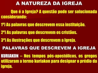 A NATUREZA DA IGREJA
Que é a Igreja? A questão pode ser solucionada
considerando:
1º) As palavras que descrevem essa instituição.
2º) As palavras que descrevem os cristãos.
3º) As ilustrações que descrevem a Igreja.
PALAVRAS QUE DESCREVEM A IGREJA
KURIAKON – Nos tempos pós-apostólicos, os gregos
utilizaram a termo kuriakon para designar o prédio da
igreja.
 