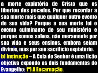 a morte expiatória de Cristo que os
libertou dos pecados. Por que recordar a
sua morte mais que qualquer outro evento
de sua vida? Porque a sua morte foi o
evento culminante de seu ministério e
porque somos salvos, não meramente por
sua vida e seus ensinos, embora sejam
divinos, mas por seu sacrifício expiatório.
b) Instrução – A Ceia do Senhor é uma lição
objetiva expondo as dois fundamentos do
Evangelho: 1º) A Encarnação.
 