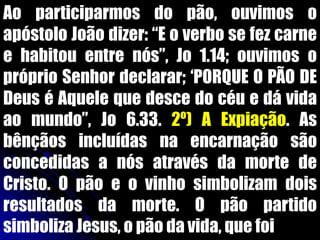 Ao participarmos do pão, ouvimos o
apóstolo João dizer: “E o verbo se fez carne
e habitou entre nós”, Jo 1.14; ouvimos o
próprio Senhor declarar; „PORQUE O PÃO DE
Deus é Aquele que desce do céu e dá vida
ao mundo”, Jo 6.33. 2º) A Expiação. As
bênçãos incluídas na encarnação são
concedidas a nós através da morte de
Cristo. O pão e o vinho simbolizam dois
resultados da morte. O pão partido
simboliza Jesus, o pão da vida, que foi
 