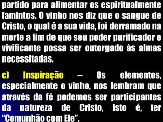 partido para alimentar os espiritualmente
famintos. O vinho nos diz que o sangue de
Cristo, o qual é a sua vida, foi derramado na
morte a fim de que seu poder purificador e
vivificante possa ser outorgado às almas
necessitadas.
c) Inspiração – Os elementos,
especialmente o vinho, nos lembram que
através da fé podemos ser participantes
da natureza de Cristo, isto é, ter
“Comunhão com Ele”.
 