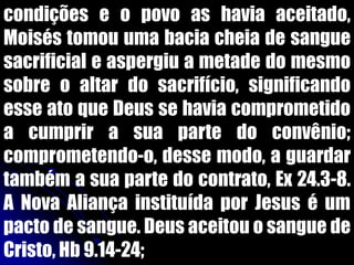 condições e o povo as havia aceitado,
Moisés tomou uma bacia cheia de sangue
sacrificial e aspergiu a metade do mesmo
sobre o altar do sacrifício, significando
esse ato que Deus se havia comprometido
a cumprir a sua parte do convênio;
comprometendo-o, desse modo, a guardar
também a sua parte do contrato, Ex 24.3-8.
A Nova Aliança instituída por Jesus é um
pacto de sangue. Deus aceitou o sangue de
Cristo, Hb 9.14-24;
 