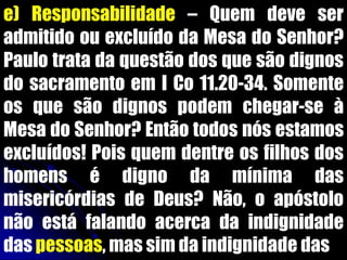 e) Responsabilidade – Quem deve ser
admitido ou excluído da Mesa do Senhor?
Paulo trata da questão dos que são dignos
do sacramento em I Co 11.20-34. Somente
os que são dignos podem chegar-se à
Mesa do Senhor? Então todos nós estamos
excluídos! Pois quem dentre os filhos dos
homens é digno da mínima das
misericórdias de Deus? Não, o apóstolo
não está falando acerca da indignidade
das pessoas, mas sim da indignidade das
 