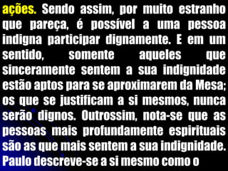 ações. Sendo assim, por muito estranho
que pareça, é possível a uma pessoa
indigna participar dignamente. E em um
sentido, somente aqueles que
sinceramente sentem a sua indignidade
estão aptos para se aproximarem da Mesa;
os que se justificam a si mesmos, nunca
serão dignos. Outrossim, nota-se que as
pessoas mais profundamente espirituais
são as que mais sentem a sua indignidade.
Paulo descreve-se a si mesmo como o
 