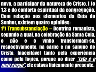 novo, a participar da natureza de Cristo, I Jo
1.3 e do conforto espiritual da congregação.
Com relação aos elementos da Ceia do
Senhor, existem quatro opiniões:
1ª) Transubstanciação – Doutrina romanista,
segundo a qual, na celebração da Santa Ceia,
o pão e o vinho transformam-se,
respectivamente, na carne e no sangue de
Cristo. Inaceitável tanto pela experiência
como pela lógica, porque ao dizer “isto é o
meu corpo”, ele estava fisicamente presente.
 