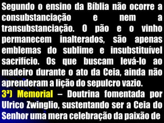Segundo o ensino da Bíblia não ocorre a
consubstanciação e nem a
transubstanciação. O pão e o vinho
permanecem inalterados, são apenas
emblemas do sublime e insubstituível
sacrifício. Os que buscam levá-lo ao
madeiro durante o ato da Ceia, ainda não
aprenderam a lição do sepulcro vazio.
3ª) Memorial – Doutrina fomentada por
Ulrico Zwinglio, sustentando ser a Ceia do
Senhor uma mera celebração da paixão de
 