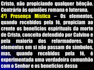 Cristo, não propiciando qualquer bênção.
Contrário às opiniões romana e luterana.
4ª) Presença Mística – Os elementos,
quando recebidos pela fé, propiciam ao
crente os benefícios espirituais da morte
de Cristo, conceito defendido por Calvino e
pela maioria dos reformadores. Os
elementos em si não passam de símbolos,
mas, quando recebidos pela fé, é
experimentada uma verdadeira comunhão
com o Senhor e os benefícios dessa
 