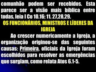 comunhão podem ser recebidos. Esta
parece ser a visão mais bíblica entre
todas, leia I Co 10.16; 11. 27,28,29.
OS FUNCIONÁRIOS, MINISTROS E LÍDERES DA
IGREJA
Ao crescer numericamente a Igreja, a
organização originou-se das seguintes
causas: Primeira, oficiais da Igreja foram
escolhidos para resolver as emergências
que surgiam, como relata Atos 6.1-5.
 