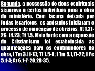 Segunda, a possessão de dons espirituais
separava a certos indivíduos para a obra
do ministério. Com lacuna deixada por
Judas Iscariotes, os apóstolos iniciaram o
processo de nomeação de obreiros, At 1.21-
26; 14.23; Tt 1.5. Mais tarde com a expansão
do Cristianismo foi estabelecida as
qualificações para os continuadores da
obra, I Tm 3.11-13; Tt 1.5-9; I Tm 5.1,17-22; I Pe
5.1-4; At 6.1-7; 20.28-35.
 