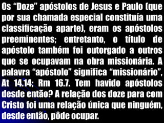 Os “Doze” apóstolos de Jesus e Paulo (que
por sua chamada especial constituía uma
classificação aparte), eram os apóstolos
preeminentes; entretanto, o título de
apóstolo também foi outorgado a outros
que se ocupavam na obra missionária. A
palavra “apóstolo” significa “missionário”,
At 14.14; Rm 16.7. Tem havido apóstolos
desde então? A relação dos doze para com
Cristo foi uma relação única que ninguém,
desde então, pôde ocupar.
 