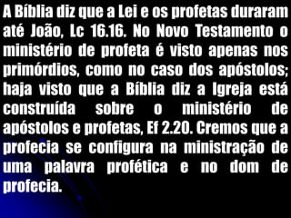 A Bíblia diz que a Lei e os profetas duraram
até João, Lc 16.16. No Novo Testamento o
ministério de profeta é visto apenas nos
primórdios, como no caso dos apóstolos;
haja visto que a Bíblia diz a Igreja está
construída sobre o ministério de
apóstolos e profetas, Ef 2.20. Cremos que a
profecia se configura na ministração de
uma palavra profética e no dom de
profecia.
 