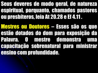 Seus deveres de modo geral, de natureza
espiritual, porquanto, chamados pastores
ou presbíteros, leia At 20.28 e Ef 4.11 .
Mestres ou Doutores – Esses são os que
estão dotados do dom para exposição da
Palavra. O mestre demonstra uma
capacitação sobrenatural para ministrar
ensino com profundidade.
 