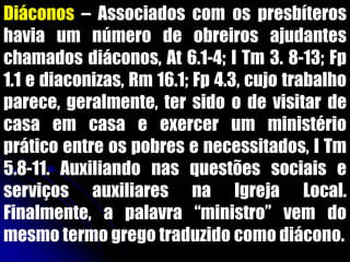 Diáconos – Associados com os presbíteros
havia um número de obreiros ajudantes
chamados diáconos, At 6.1-4; I Tm 3. 8-13; Fp
1.1 e diaconizas, Rm 16.1; Fp 4.3, cujo trabalho
parece, geralmente, ter sido o de visitar de
casa em casa e exercer um ministério
prático entre os pobres e necessitados, I Tm
5.8-11. Auxiliando nas questões sociais e
serviços auxiliares na Igreja Local.
Finalmente, a palavra “ministro” vem do
mesmo termo grego traduzido como diácono.
 