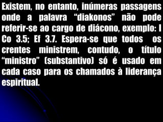 Existem, no entanto, inúmeras passagens
onde a palavra “diakonos” não pode
referir-se ao cargo de diácono, exemplo: I
Co 3.5; Ef 3.7. Espera-se que todos os
crentes ministrem, contudo, o título
“ministro” (substantivo) só é usado em
cada caso para os chamados à liderança
espiritual.
 