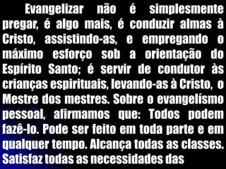 Evangelizar não é simplesmente
pregar, é algo mais, é conduzir almas à
Cristo, assistindo-as, e empregando o
máximo esforço sob a orientação do
Espírito Santo; é servir de condutor às
crianças espirituais, levando-as à Cristo, o
Mestre dos mestres. Sobre o evangelísmo
pessoal, afirmamos que: Todos podem
fazê-lo. Pode ser feito em toda parte e em
qualquer tempo. Alcança todas as classes.
Satisfaz todas as necessidades das
 