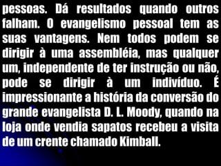 pessoas. Dá resultados quando outros
falham. O evangelismo pessoal tem as
suas vantagens. Nem todos podem se
dirigir à uma assembléia, mas qualquer
um, independente de ter instrução ou não,
pode se dirigir à um indivíduo. É
impressionante a história da conversão do
grande evangelista D. L. Moody, quando na
loja onde vendia sapatos recebeu a visita
de um crente chamado Kimball.
 
