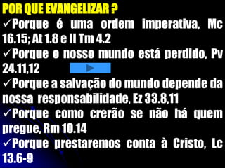 POR QUE EVANGELIZAR ?
Porque é uma ordem imperativa, Mc
16.15; At 1.8 e II Tm 4.2
Porque o nosso mundo está perdido, Pv
24.11,12
Porque a salvação do mundo depende da
nossa responsabilidade, Ez 33.8,11
Porque como crerão se não há quem
pregue, Rm 10.14
Porque prestaremos conta à Cristo, Lc
13.6-9
 
