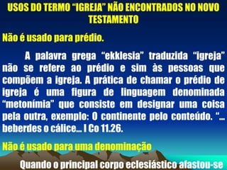 USOS DO TERMO “IGREJA” NÃO ENCONTRADOS NO NOVO
TESTAMENTO
Não é usado para prédio.
A palavra grega “ekklesia” traduzida “igreja”
não se refere ao prédio e sim às pessoas que
compõem a igreja. A prática de chamar o prédio de
igreja é uma figura de linguagem denominada
“metonímia” que consiste em designar uma coisa
pela outra, exemplo: O continente pelo conteúdo. “...
beberdes o cálice... I Co 11.26.
Não é usado para uma denominação
Quando o principal corpo eclesiástico afastou-se
 
