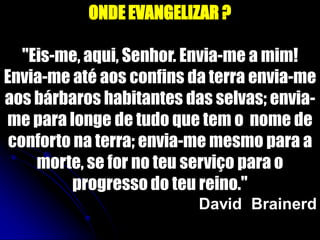 ONDE EVANGELIZAR ?
"Eis-me, aqui, Senhor. Envia-me a mim!
Envia-me até aos confins da terra envia-me
aos bárbaros habitantes das selvas; envia-
me para longe de tudo que tem o nome de
conforto na terra; envia-me mesmo para a
morte, se for no teu serviço para o
progresso do teu reino."
David Brainerd
 
