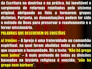 da Escritura na doutrina e na prática, foi inevitável o
surgimento de reformas rejeitadas pelo sistema
original, obrigando os fiéis a formarem grupos
distintos. Portanto, as denominações podem ter sido
o método de Deus para preservar o reavivamento e o
fervor missionário.
PALAVRAS QUE DESCREVEM OS CRISTÃOS
a) Irmãos – A Igreja é uma fraternidade ou comunhão
espiritual, na qual foram abolidas todas as divisões
que separam a humanidade. Diz o texto: “Não há grego
nem judeu” – A mais profunda de todas as divisões
baseadas na história religiosa é vencida; “não há
grego nem bárbaro”.
 
