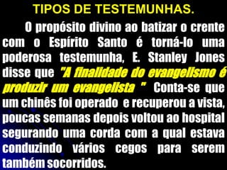 TIPOS DE TESTEMUNHAS.
O propósito divino ao batizar o crente
com o Espírito Santo é torná-lo uma
poderosa testemunha, E. Stanley Jones
disse que "A finalidade do evangelismo é
produzir um evangelista " Conta-se que
um chinês foi operado e recuperou a vista,
poucas semanas depois voltou ao hospital
segurando uma corda com a qual estava
conduzindo vários cegos para serem
também socorridos.
 