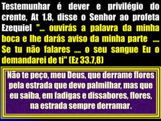 Testemunhar é dever e privilégio do
crente, At 1.8, disse o Senhor ao profeta
Ezequiel "... ouvirás a palavra da minha
boca e lhe darás aviso da minha parte ....
Se tu não falares .... o seu sangue Eu o
demandarei de ti" (Ez 33.7,8)
Não te peço, meu Deus, que derrame flores
pela estrada que devo palmilhar, mas que
eu saiba, em fadigas e dissabores, flores,
na estrada sempre derramar.
 