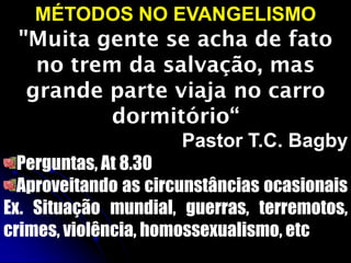 MÉTODOS NO EVANGELISMO
"Muita gente se acha de fato
no trem da salvação, mas
grande parte viaja no carro
dormitório“
Pastor T.C. Bagby
Perguntas, At 8.30
Aproveitando as circunstâncias ocasionais
Ex. Situação mundial, guerras, terremotos,
crimes, violência, homossexualismo, etc
 