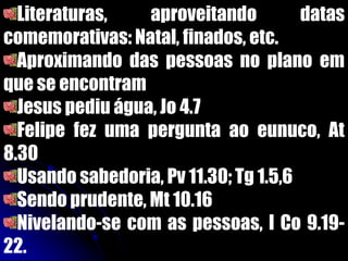 Literaturas, aproveitando datas
comemorativas: Natal, finados, etc.
Aproximando das pessoas no plano em
que se encontram
Jesus pediu água, Jo 4.7
Felipe fez uma pergunta ao eunuco, At
8.30
Usando sabedoria, Pv 11.30; Tg 1.5,6
Sendo prudente, Mt 10.16
Nivelando-se com as pessoas, I Co 9.19-
22.
 