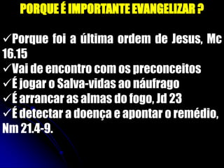 PORQUE É IMPORTANTE EVANGELIZAR ?
Porque foi a última ordem de Jesus, Mc
16.15
Vai de encontro com os preconceitos
É jogar o Salva-vidas ao náufrago
É arrancar as almas do fogo, Jd 23
É detectar a doença e apontar o remédio,
Nm 21.4-9.
 