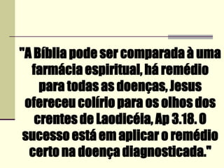 ''A Bíblia pode ser comparada à uma
farmácia espiritual, há remédio
para todas as doenças, Jesus
ofereceu colírio para os olhos dos
crentes de Laodicéia, Ap 3.18. O
sucesso está em aplicar o remédio
certo na doença diagnosticada.''
 