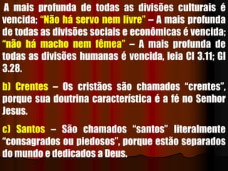 A mais profunda de todas as divisões culturais é
vencida; “Não há servo nem livre” – A mais profunda
de todas as divisões sociais e econômicas é vencida;
“não há macho nem fêmea” – A mais profunda de
todas as divisões humanas é vencida, leia Cl 3.11; Gl
3.28.
b) Crentes – Os cristãos são chamados “crentes”,
porque sua doutrina característica é a fé no Senhor
Jesus.
c) Santos – São chamados “santos” literalmente
“consagrados ou piedosos”, porque estão separados
do mundo e dedicados a Deus.
 