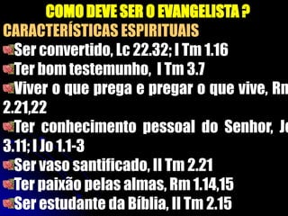 COMO DEVE SER O EVANGELISTA ?
CARACTERÍSTICAS ESPIRITUAIS
Ser convertido, Lc 22.32; I Tm 1.16
Ter bom testemunho, I Tm 3.7
Viver o que prega e pregar o que vive, Rm
2.21,22
Ter conhecimento pessoal do Senhor, Jo
3.11; I Jo 1.1-3
Ser vaso santificado, II Tm 2.21
Ter paixão pelas almas, Rm 1.14,15
Ser estudante da Bíblia, II Tm 2.15
 
