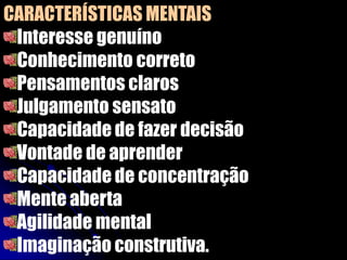 CARACTERÍSTICAS MENTAIS
Interesse genuíno
Conhecimento correto
Pensamentos claros
Julgamento sensato
Capacidade de fazer decisão
Vontade de aprender
Capacidade de concentração
Mente aberta
Agilidade mental
Imaginação construtiva.
 