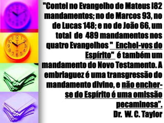 "Conteino Evangelho de Mateus l82
mandamentos;no de Marcos 93, no
de Lucas 148; e no de João 66, um
total de 489 mandamentosnos
quatroEvangelhos " Enchei-vosdo
Espírito" é também um
mandamento do Novo Testamento.A
embriaguez é uma transgressãodo
mandamentodivino, e não encher-
se do Espírito é uma omissão
pecaminosa”.
Dr. W. C. Taylor
 