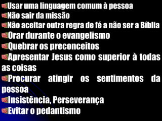 Usar uma linguagem comum à pessoa
Não sair da missão
Não aceitar outra regra de fé a não ser a Bíblia
Orar durante o evangelismo
Quebrar os preconceitos
Apresentar Jesus como superior à todas
as coisas
Procurar atingir os sentimentos da
pessoa
Insistência, Perseverança
Evitar o pedantismo
 