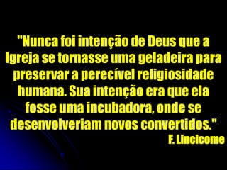 "Nunca foi intenção de Deus que a
Igreja se tornasse uma geladeira para
preservar a perecível religiosidade
humana. Sua intenção era que ela
fosse uma incubadora, onde se
desenvolveriam novos convertidos."
F. Lincicome
 