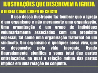 ILUSTRAÇÕES QUE DESCREVEM A IGREJA
A IGREJA COMO CORPO DE CRISTO
O uso dessa ilustração faz lembrar que a igreja
é um organismo e não meramente uma organização.
Uma organização é um grupo de indivíduos
voluntariamente associados com um propósito
especial, tal como uma organização fraternal ou um
sindicato. Um organismo é qualquer coisa viva, que
se desenvolve pela vida inerente. Usado
figuradamente, significa a soma total das partes
entrelaçadas, na qual a relação mútua das partes
implica em uma relação do conjunto.
 