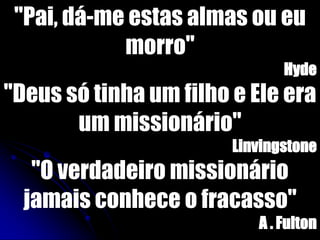 "Pai, dá-me estas almas ou eu
morro"
Hyde
"Deus só tinha um filho e Ele era
um missionário"
Linvingstone
"O verdadeiro missionário
jamais conhece o fracasso"
A . Fulton
 