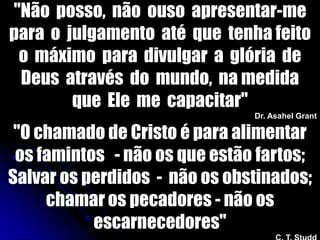 "Não posso, não ouso apresentar-me
para o julgamento até que tenha feito
o máximo para divulgar a glória de
Deus através do mundo, na medida
que Ele me capacitar"
Dr. Asahel Grant
"O chamado de Cristo é para alimentar
os famintos - não os que estão fartos;
Salvar os perdidos - não os obstinados;
chamar os pecadores - não os
escarnecedores"
 