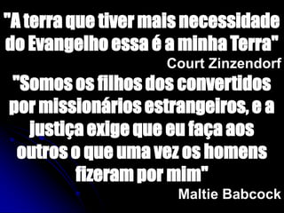 "A terra que tiver mais necessidade
do Evangelho essa é a minha Terra"
Court Zinzendorf
"Somos os filhos dos convertidos
por missionários estrangeiros, e a
justiça exige que eu faça aos
outros o que uma vez os homens
fizeram por mim"
Maltie Babcock
 