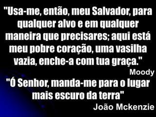 "Usa-me, então, meu Salvador, para
qualquer alvo e em qualquer
maneira que precisares; aqui está
meu pobre coração, uma vasilha
vazia, enche-a com tua graça."
Moody
"Ó Senhor, manda-me para o lugar
mais escuro da terra"
João Mckenzie
 