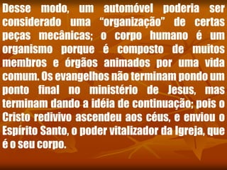 Desse modo, um automóvel poderia ser
considerado uma “organização” de certas
peças mecânicas; o corpo humano é um
organismo porque é composto de muitos
membros e órgãos animados por uma vida
comum. Os evangelhos não terminam pondo um
ponto final no ministério de Jesus, mas
terminam dando a idéia de continuação; pois o
Cristo redivivo ascendeu aos céus, e enviou o
Espírito Santo, o poder vitalizador da Igreja, que
é o seu corpo.
 