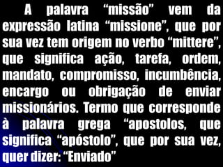 A palavra “missão” vem da
expressão latina “missione”, que por
sua vez tem origem no verbo “mittere”,
que significa ação, tarefa, ordem,
mandato, compromisso, incumbência,
encargo ou obrigação de enviar
missionários. Termo que corresponde
à palavra grega “apostolos, que
significa “apóstolo”, que por sua vez,
quer dizer: “Enviado”
 
