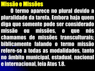 Missão e Missões
O termo aparece no plural devido a
pluralidade da tarefa. Embora haja quem
diga que somente pode ser considerado
missão ou missões, o que nós
chamamos de missões transculturais;
biblicamente falando o termo missão
refere-se a todas as modalidades, tanto
no âmbito municipal, estadual, nacional
e internacional, leia Atos 1.8.
 