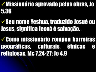 Missionário aprovado pelas obras, Jo
5.36
Seu nome Yeshua, traduzido Josué ou
Jesus, significa Jeová é salvação.
Como missionário rompeu barreiras
geográficas, culturais, étnicas e
religiosas, Mc 7.24-27; Jo 4.9
 