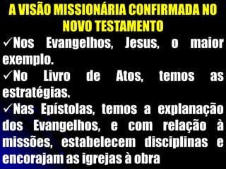 A VISÃO MISSIONÁRIA CONFIRMADA NO
NOVO TESTAMENTO
Nos Evangelhos, Jesus, o maior
exemplo.
No Livro de Atos, temos as
estratégias.
Nas Epístolas, temos a explanação
dos Evangelhos, e com relação à
missões, estabelecem disciplinas e
encorajam as igrejas à obra
 