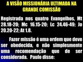 A VISÃO MISSIONÁRIA ULTIMADA NA
GRANDE COMISSÃO
Registrada nos quatro Evangelhos, Mt
28.18-20; Mc 16.15-20; Lc 24.46-49; Jo
20.20-22; At 1.8.
Fazer missão é uma ordem que deve
ser obedecida, e não simplesmente
uma recomendação que de ser
considerada. Paulo disse:
 