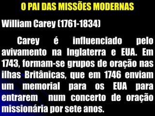O PAI DAS MISSÕES MODERNAS
William Carey (1761-1834)
Carey é influenciado pelo
avivamento na Inglaterra e EUA. Em
1743, formam-se grupos de oração nas
ilhas Britânicas, que em 1746 enviam
um memorial para os EUA para
entrarem num concerto de oração
missionária por sete anos.
 